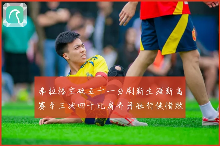 弗拉格空砍五十一分刷新生涯新高赛季三次四十比肩乔丹独行侠惜败赛场复盘