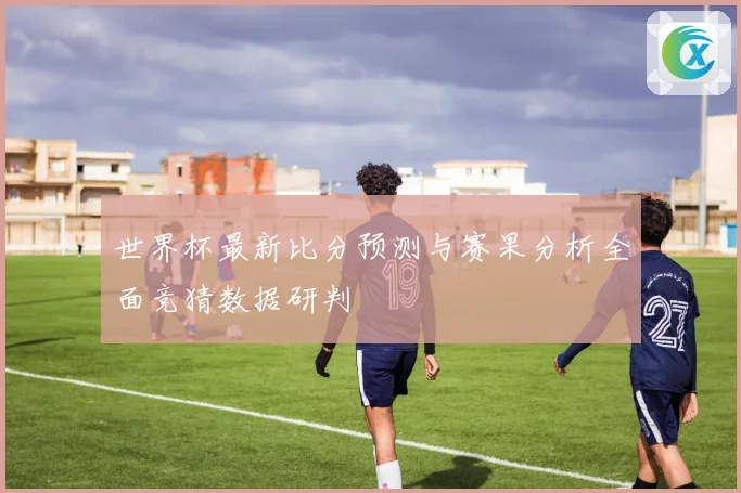 世界杯最新比分预测与赛果分析全面竞猜数据研判