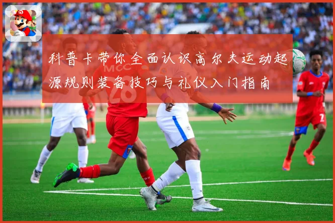 科普卡带你全面认识高尔夫运动起源规则装备技巧与礼仪入门指南