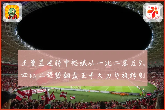 王曼昱逆转申裕斌从一比二落后到四比二强势翻盘正手火力与旋转制赛场解读