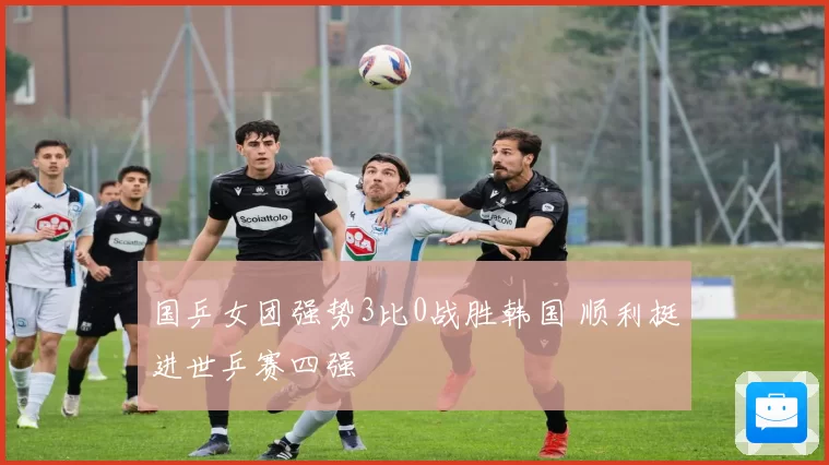 国乒女团强势3比0战胜韩国 顺利挺进世乒赛四强