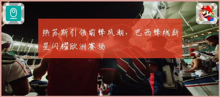 热苏斯引领前锋风潮，巴西锋线新星闪耀欧洲赛场