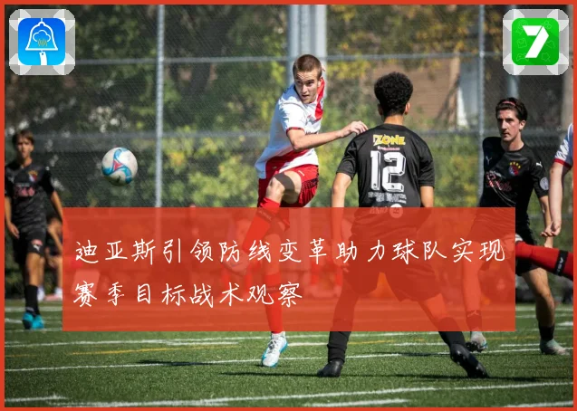 迪亚斯引领防线变革助力球队实现赛季目标战术观察