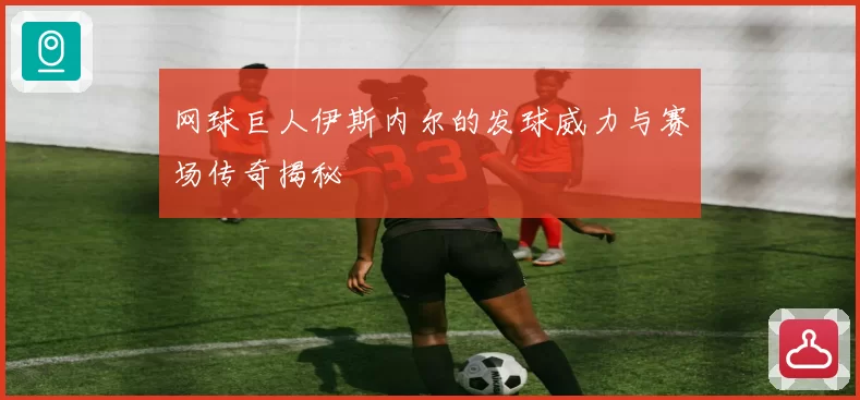 网球巨人伊斯内尔的发球威力与赛场传奇揭秘