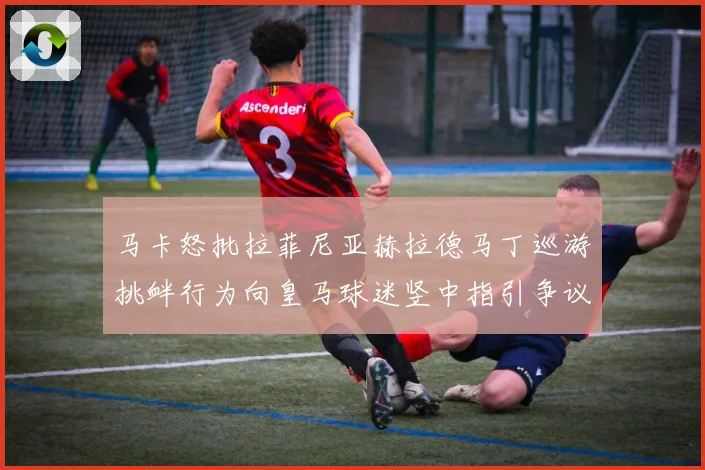 马卡怒批拉菲尼亚赫拉德马丁巡游挑衅行为向皇马球迷竖中指引争议赛事前瞻