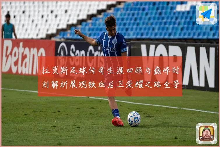 拉莫斯足球传奇生涯回顾与巅峰时刻解析展现铁血后卫荣耀之路全景