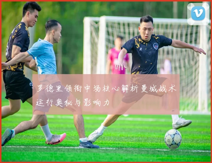 罗德里领衔中场核心解析曼城战术运行奥秘与影响力
