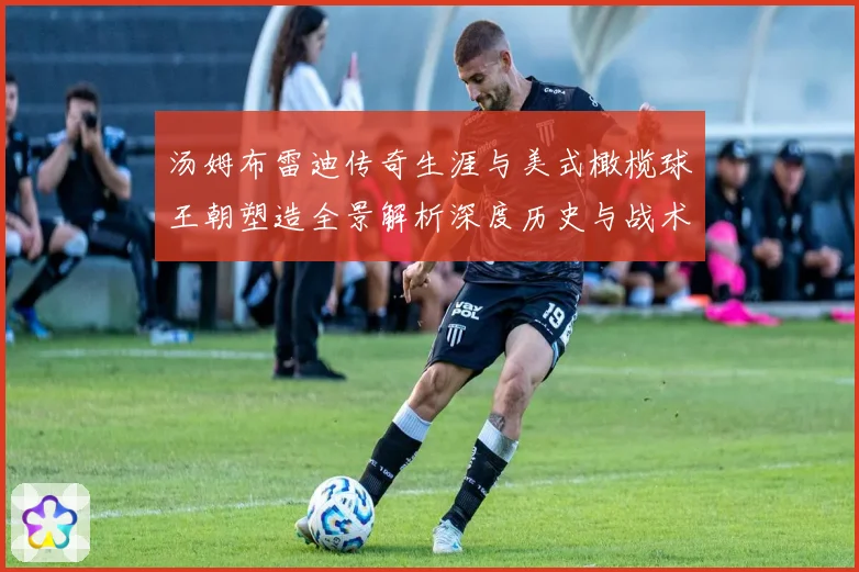 汤姆布雷迪传奇生涯与美式橄榄球王朝塑造全景解析深度历史与战术影响研究