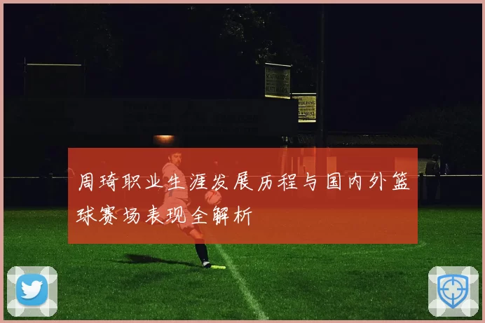 周琦职业生涯发展历程与国内外篮球赛场表现全解析