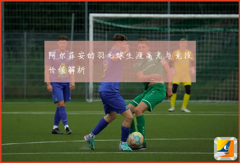 阿尔菲安的羽毛球生涯高光与竞技价值解析