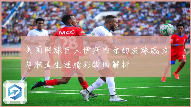 美国网球巨人伊斯内尔的发球威力与职业生涯精彩瞬间解析