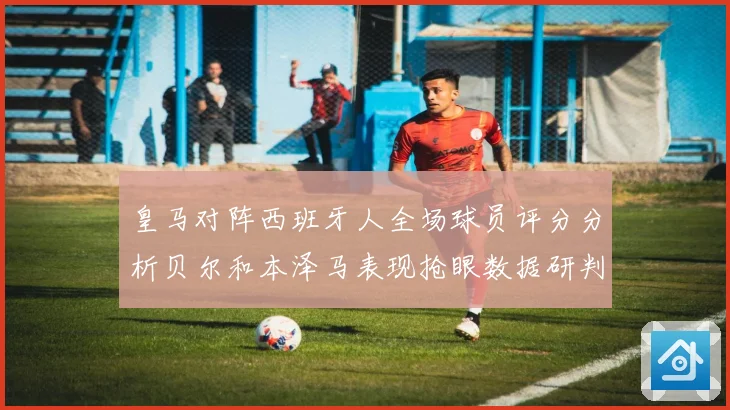 皇马对阵西班牙人全场球员评分分析贝尔和本泽马表现抢眼数据研判