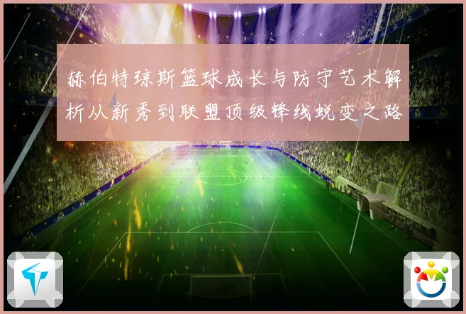 赫伯特琼斯篮球成长与防守艺术解析从新秀到联盟顶级锋线蜕变之路
