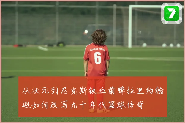 从状元到尼克斯铁血前锋拉里约翰逊如何改写九十年代篮球传奇