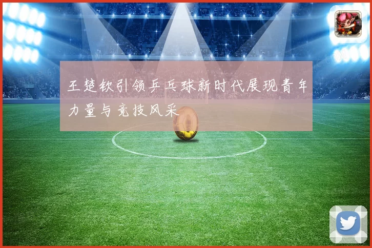 王楚钦引领乒乓球新时代展现青年力量与竞技风采