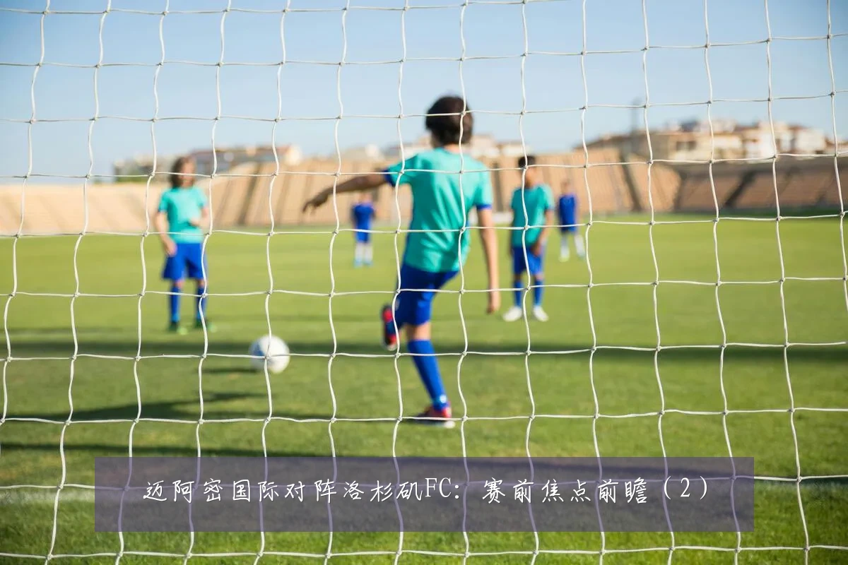 迈阿密国际对阵洛杉矶FC：赛前焦点前瞻（2）
