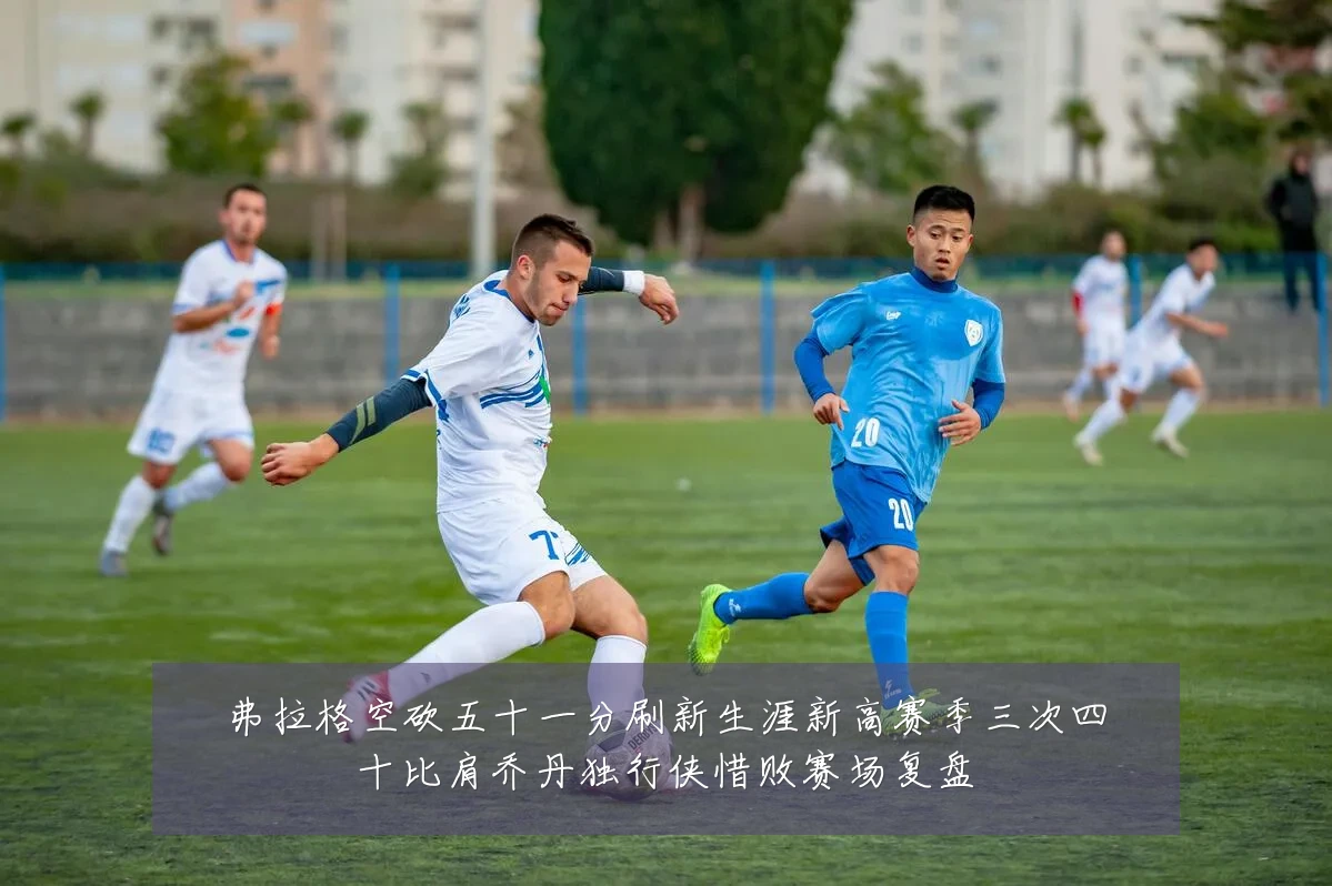 弗拉格空砍五十一分刷新生涯新高赛季三次四十比肩乔丹独行侠惜败赛场复盘